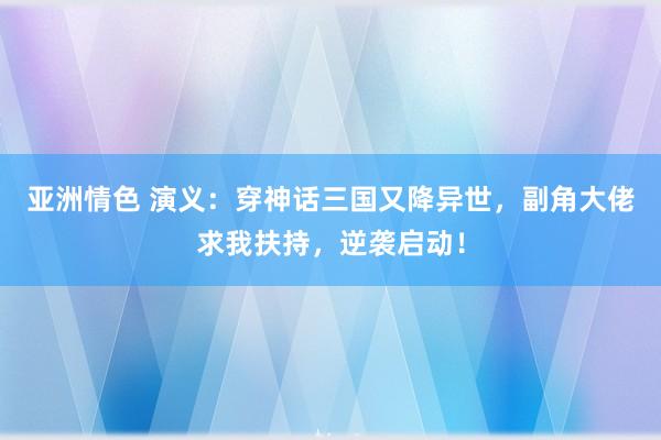 亚洲情色 演义：穿神话三国又降异世，副角大佬求我扶持，逆袭启动！