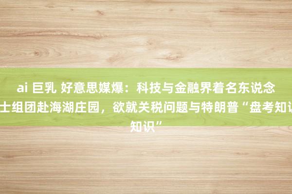 ai 巨乳 好意思媒爆：科技与金融界着名东说念主士组团赴海湖庄园，欲就关税问题与特朗普“盘考知识”