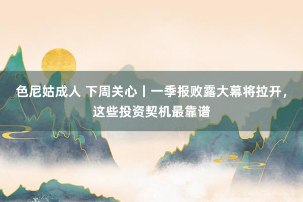 色尼姑成人 下周关心丨一季报败露大幕将拉开，这些投资契机最靠谱