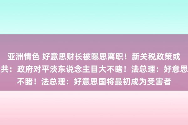 亚洲情色 好意思财长被曝思离职！新关税政策或推高物价，好意思公共：政府对平淡东说念主目大不睹！法总理