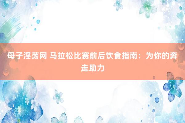 母子淫荡网 马拉松比赛前后饮食指南：为你的奔走助力