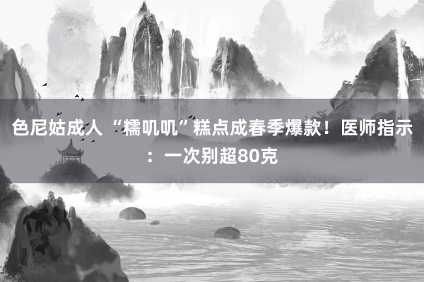 色尼姑成人 “糯叽叽”糕点成春季爆款！医师指示：一次别超80克
