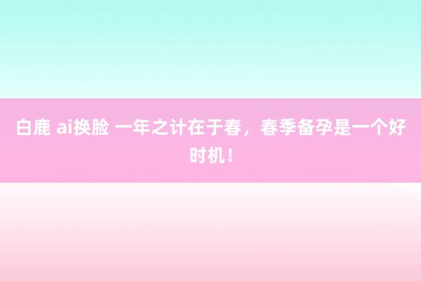 白鹿 ai换脸 一年之计在于春，春季备孕是一个好时机！