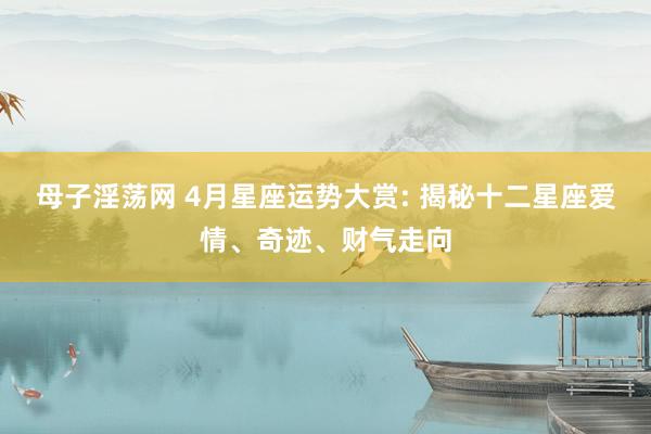母子淫荡网 4月星座运势大赏: 揭秘十二星座爱情、奇迹、财气走向