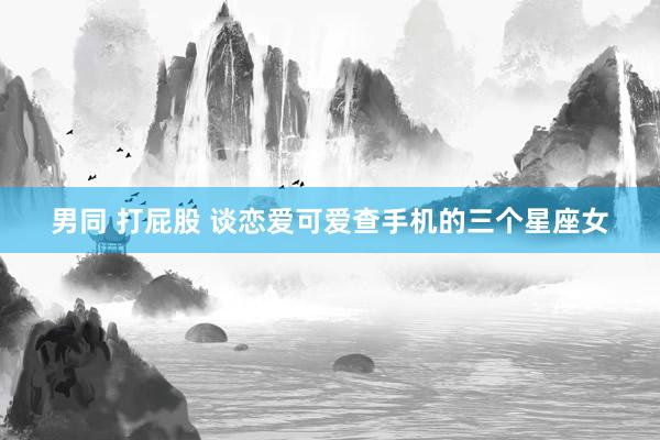 男同 打屁股 谈恋爱可爱查手机的三个星座女