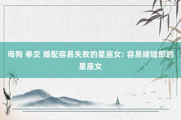 母狗 拳交 婚配容易失败的星座女: 容易嫁错郎的星座女