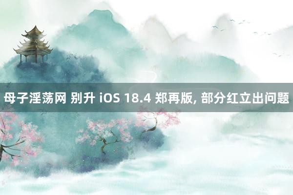 母子淫荡网 别升 iOS 18.4 郑再版, 部分红立出问题