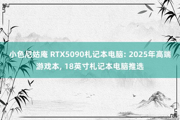 小色尼姑庵 RTX5090札记本电脑: 2025年高端游戏本, 18英寸札记本电脑推选