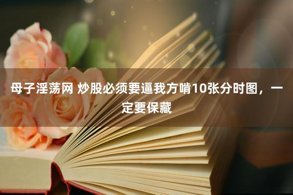 母子淫荡网 炒股必须要逼我方啃10张分时图，一定要保藏