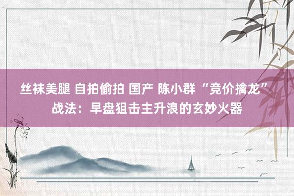 丝袜美腿 自拍偷拍 国产 陈小群 “竞价擒龙” 战法：早盘狙击主升浪的玄妙火器