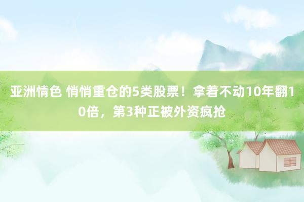 亚洲情色 悄悄重仓的5类股票！拿着不动10年翻10倍，第3种正被外资疯抢