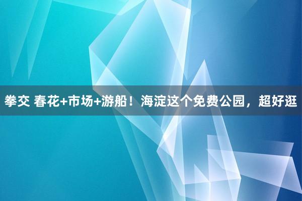 拳交 春花+市场+游船！海淀这个免费公园，超好逛