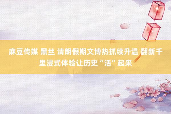 麻豆传媒 黑丝 清朗假期文博热抓续升温 翻新千里浸式体验让历史“活”起来
