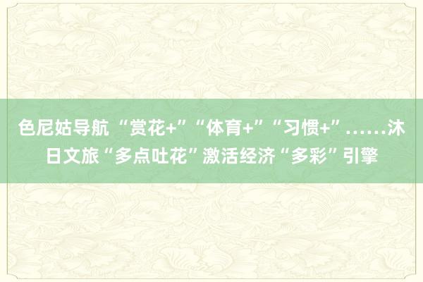 色尼姑导航 “赏花+”“体育+”“习惯+”……沐日文旅“多点吐花”激活经济“多彩”引擎