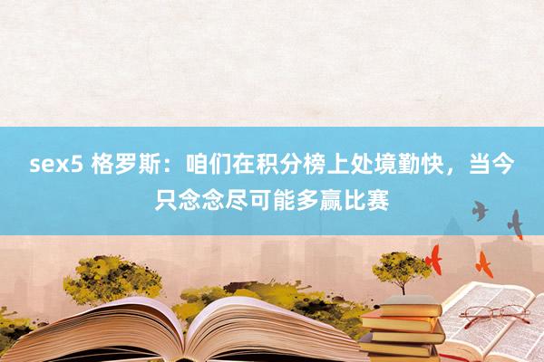 sex5 格罗斯：咱们在积分榜上处境勤快，当今只念念尽可能多赢比赛