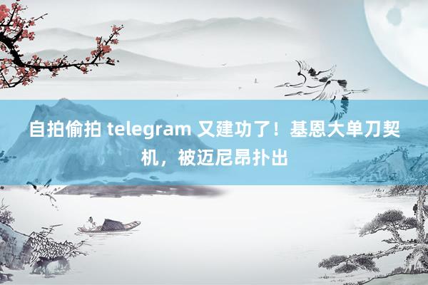 自拍偷拍 telegram 又建功了！基恩大单刀契机，被迈尼昂扑出