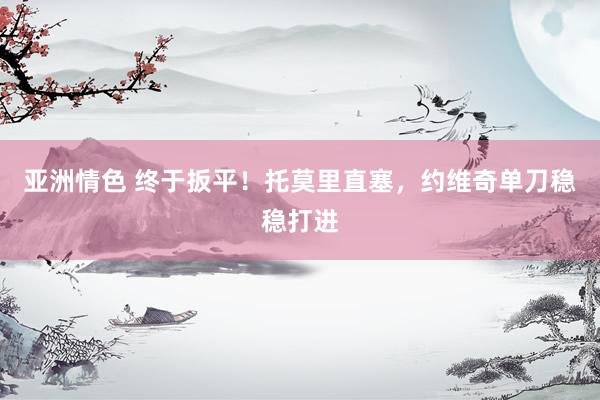 亚洲情色 终于扳平！托莫里直塞，约维奇单刀稳稳打进