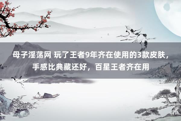 母子淫荡网 玩了王者9年齐在使用的3款皮肤，手感比典藏还好，百星王者齐在用
