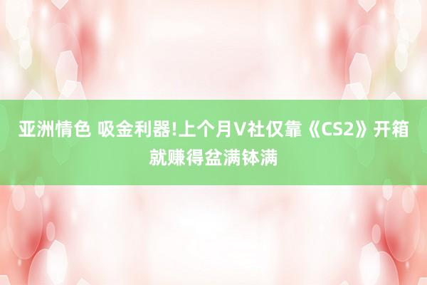 亚洲情色 吸金利器!上个月V社仅靠《CS2》开箱就赚得盆满钵满