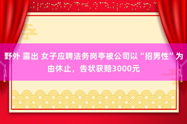 野外 露出 女子应聘法务岗亭被公司以“招男性”为由休止，告状获赔3000元