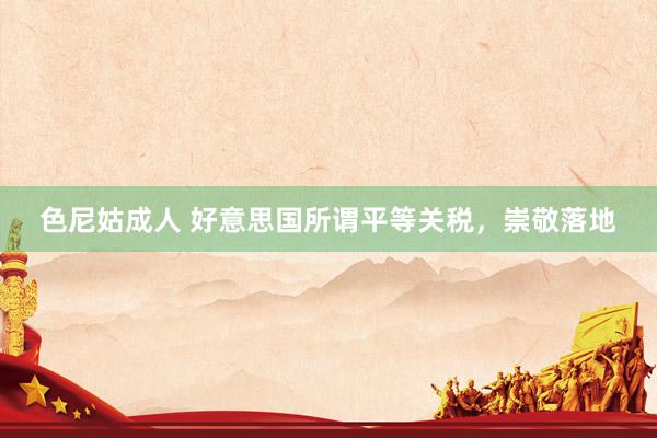 色尼姑成人 好意思国所谓平等关税，崇敬落地