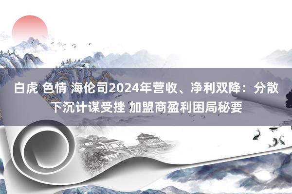 白虎 色情 海伦司2024年营收、净利双降：分散下沉计谋受挫 加盟商盈利困局秘要