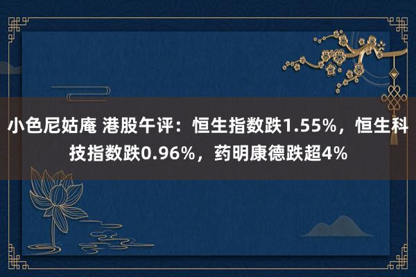 小色尼姑庵 港股午评：恒生指数跌1.55%，恒生科技指数跌0.96%，药明康德跌超4%