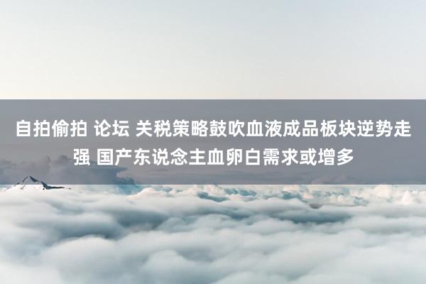 自拍偷拍 论坛 关税策略鼓吹血液成品板块逆势走强 国产东说念主血卵白需求或增多