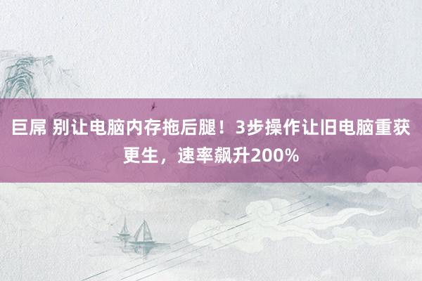 巨屌 别让电脑内存拖后腿！3步操作让旧电脑重获更生，速率飙升200%