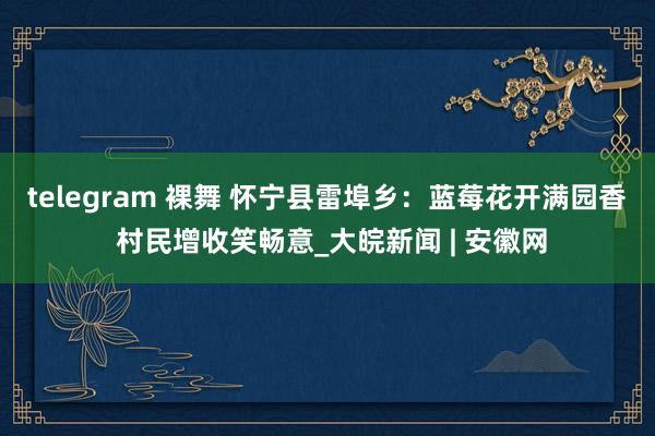 telegram 裸舞 怀宁县雷埠乡：蓝莓花开满园香 村民增收笑畅意_大皖新闻 | 安徽网