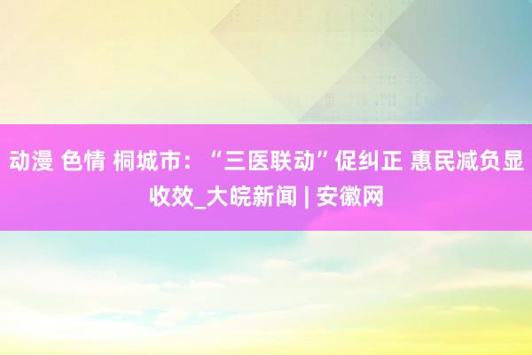 动漫 色情 桐城市：“三医联动”促纠正 惠民减负显收效_大皖新闻 | 安徽网