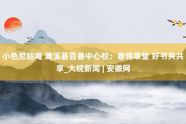 小色尼姑庵 濉溪县百善中心校：春晖草堂 好书共共享_大皖新闻 | 安徽网