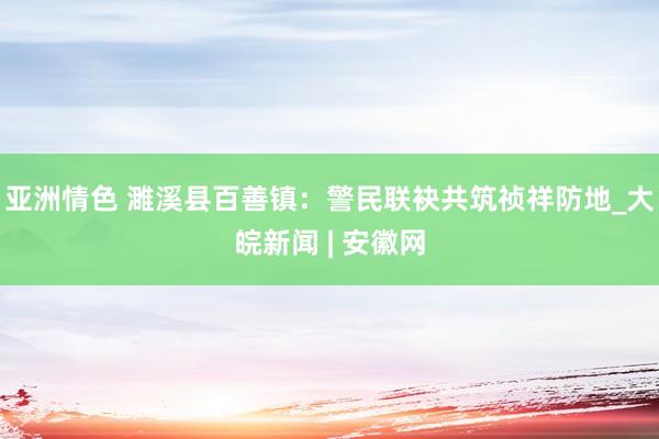 亚洲情色 濉溪县百善镇：警民联袂共筑祯祥防地_大皖新闻 | 安徽网
