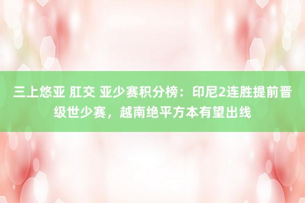 三上悠亚 肛交 亚少赛积分榜：印尼2连胜提前晋级世少赛，越南绝平方本有望出线