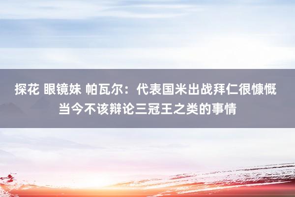 探花 眼镜妹 帕瓦尔：代表国米出战拜仁很慷慨 当今不该辩论三冠王之类的事情