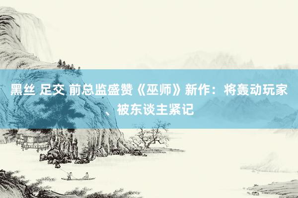黑丝 足交 前总监盛赞《巫师》新作：将轰动玩家、被东谈主紧记