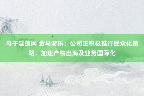 母子淫荡网 金马游乐：公司正积极推行民众化策略，加速产物出海及业务国际化