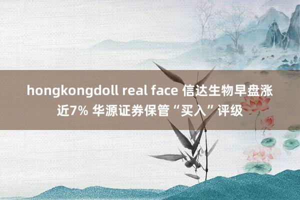 hongkongdoll real face 信达生物早盘涨近7% 华源证券保管“买入”评级