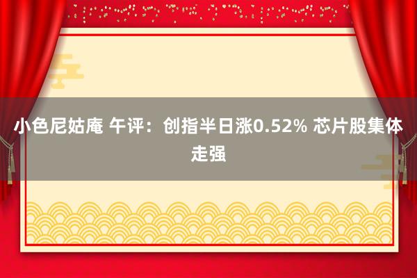 小色尼姑庵 午评：创指半日涨0.52% 芯片股集体走强