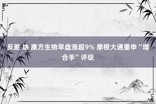 反差 婊 康方生物早盘涨超9% 摩根大通重申“增合手”评级
