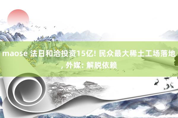 maose 法日和洽投资15亿! 民众最大稀土工场落地, 外媒: 解脱依赖