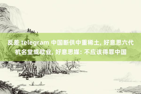 反差 telegram 中国断供中重稀土, 好意思六代机名堂或歇业, 好意思媒: 不应该得罪中国