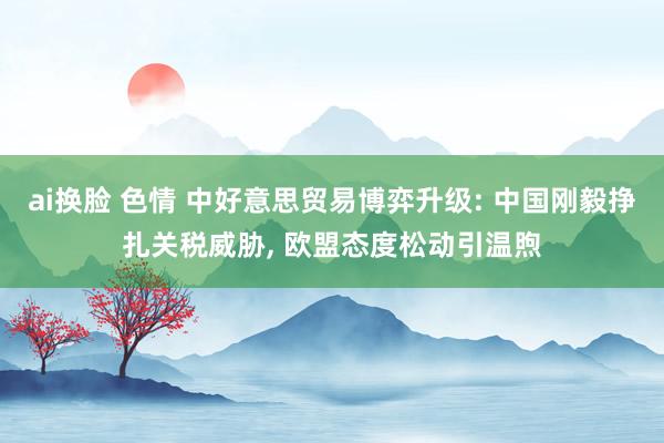 ai换脸 色情 中好意思贸易博弈升级: 中国刚毅挣扎关税威胁, 欧盟态度松动引温煦