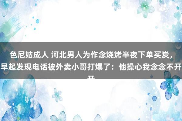 色尼姑成人 河北男人为作念烧烤半夜下单买炭，早起发现电话被外卖小哥打爆了：他操心我念念不开