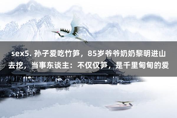 sex5. 孙子爱吃竹笋，85岁爷爷奶奶黎明进山去挖，当事东谈主：不仅仅笋，是千里甸甸的爱