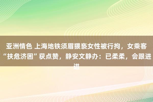 亚洲情色 上海地铁须眉猥亵女性被行拘，女乘客“扶危济困”获点赞，静安文静办：已柔柔，会跟进