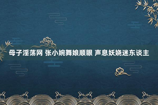 母子淫荡网 张小婉舞娘顺眼 声息妖娆迷东谈主
