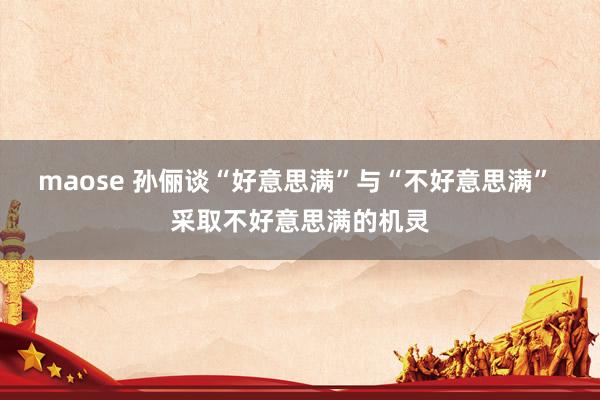 maose 孙俪谈“好意思满”与“不好意思满” 采取不好意思满的机灵
