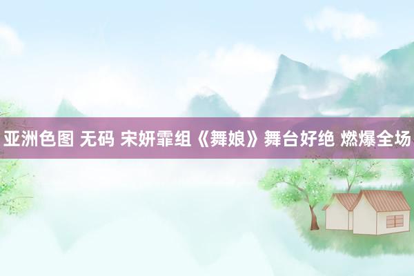 亚洲色图 无码 宋妍霏组《舞娘》舞台好绝 燃爆全场