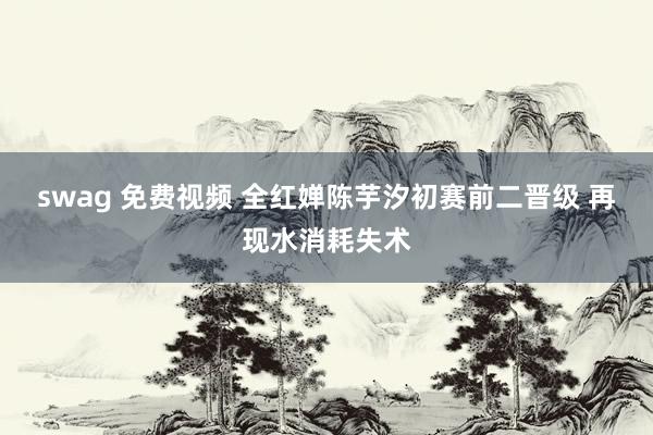 swag 免费视频 全红婵陈芋汐初赛前二晋级 再现水消耗失术